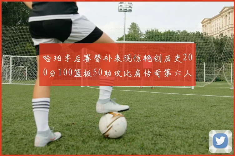 哈珀季后赛替补表现惊艳创历史200分100篮板50助攻比肩传奇第六人