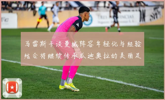 马雷斯卡谈曼城阵容年轻化与经验结合将继续传承瓜迪奥拉的美丽足球理念