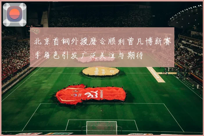 北京首钢外援磨合顺利曾凡博新赛季角色引发广泛关注与期待