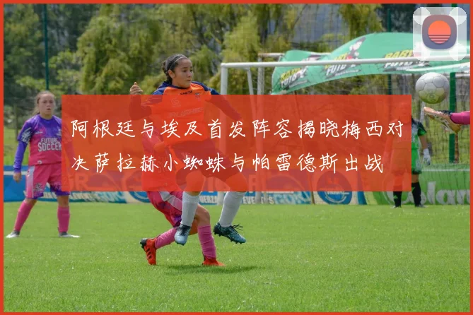 阿根廷与埃及首发阵容揭晓梅西对决萨拉赫小蜘蛛与帕雷德斯出战