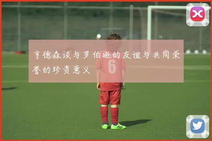 亨德森谈与罗伯逊的友谊与共同荣誉的珍贵意义