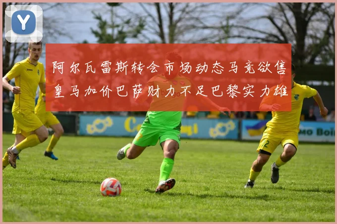 阿尔瓦雷斯转会市场动态马竞欲售皇马加价巴萨财力不足巴黎实力雄厚