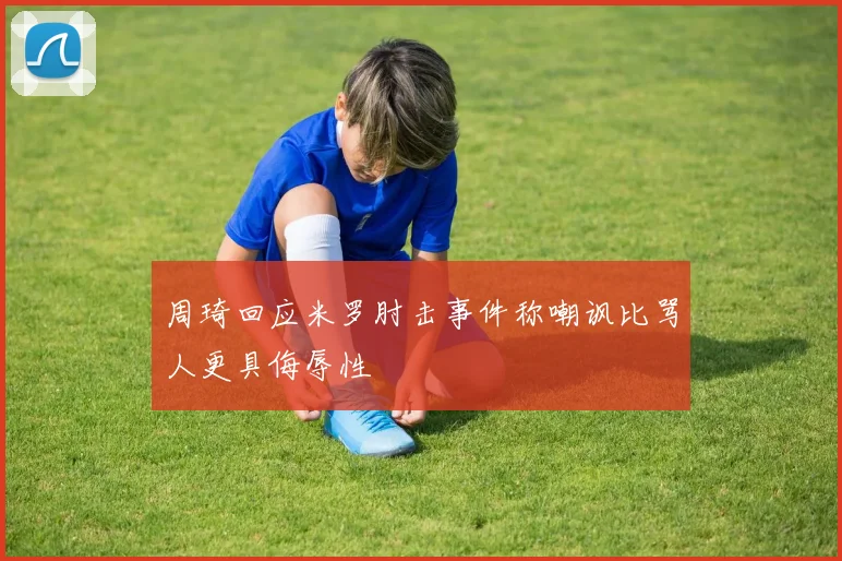 周琦回应米罗肘击事件称嘲讽比骂人更具侮辱性