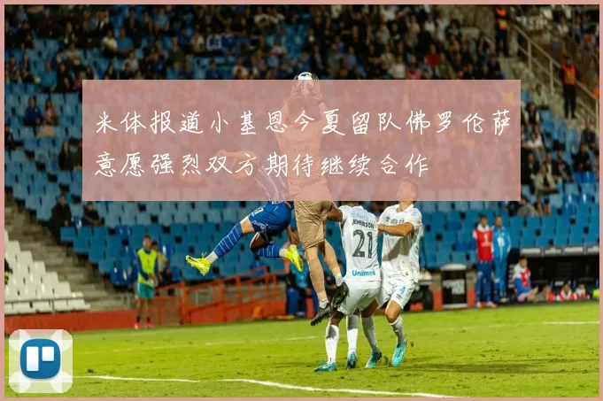 米体报道小基恩今夏留队佛罗伦萨意愿强烈双方期待继续合作