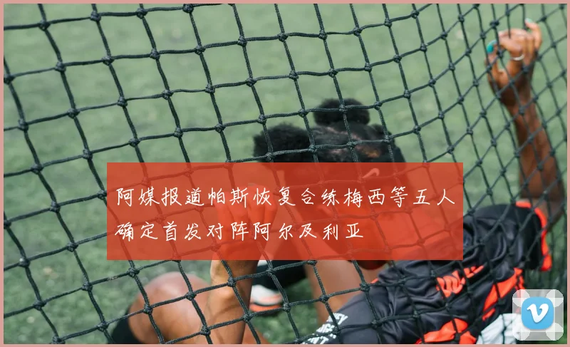 阿媒报道帕斯恢复合练梅西等五人确定首发对阵阿尔及利亚