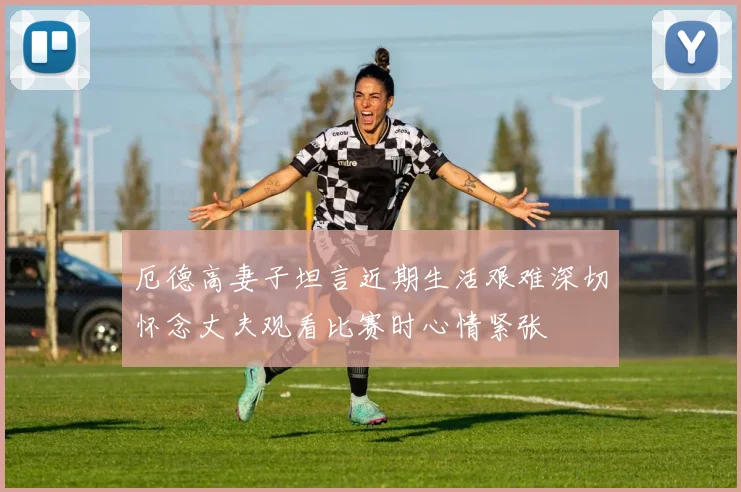 厄德高妻子坦言近期生活艰难深切怀念丈夫观看比赛时心情紧张