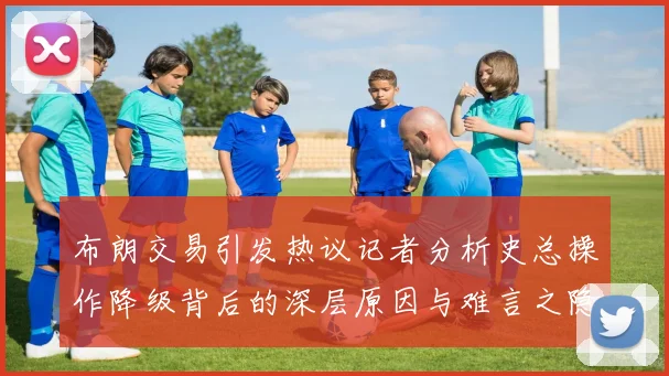 布朗交易引发热议记者分析史总操作降级背后的深层原因与难言之隐