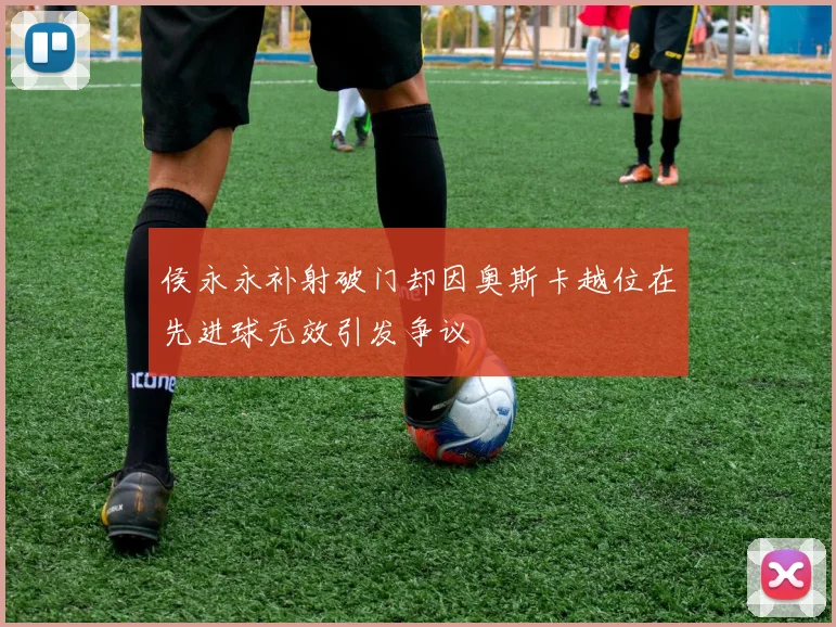 侯永永补射破门却因奥斯卡越位在先进球无效引发争议