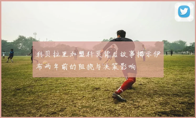 利贝拉里加盟科莫背后故事揭示伊布两年前的阻挠与决策影响
