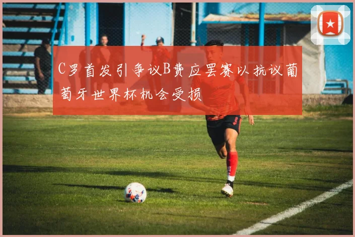 C罗首发引争议B费应罢赛以抗议葡萄牙世界杯机会受损