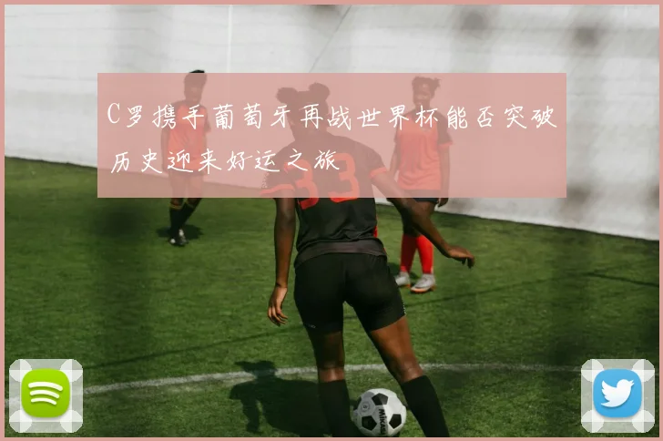 C罗携手葡萄牙再战世界杯能否突破历史迎来好运之旅