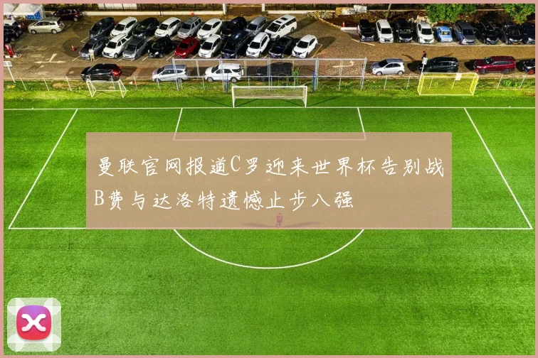 曼联官网报道C罗迎来世界杯告别战B费与达洛特遗憾止步八强