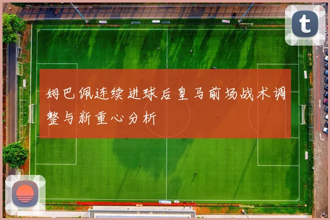 姆巴佩连续进球后皇马前场战术调整与新重心分析